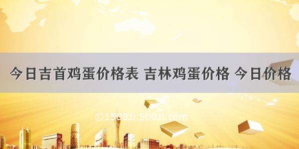 今日吉首鸡蛋价格表 吉林鸡蛋价格 今日价格