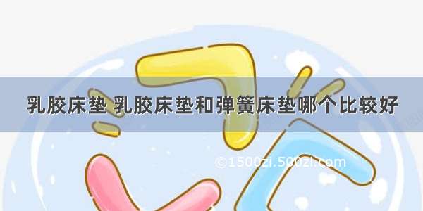 乳胶床垫 乳胶床垫和弹簧床垫哪个比较好