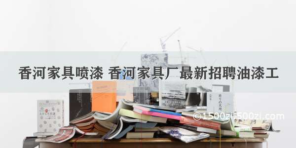 香河家具喷漆 香河家具厂最新招聘油漆工