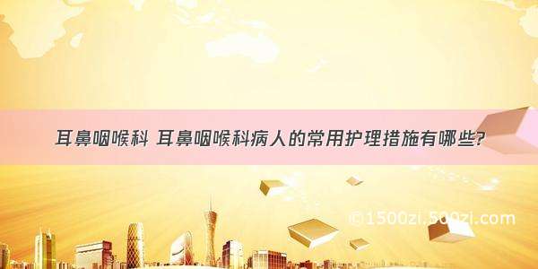 耳鼻咽喉科 耳鼻咽喉科病人的常用护理措施有哪些?