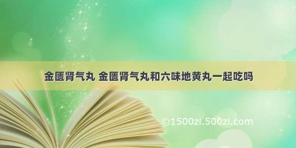 金匮肾气丸 金匮肾气丸和六味地黄丸一起吃吗