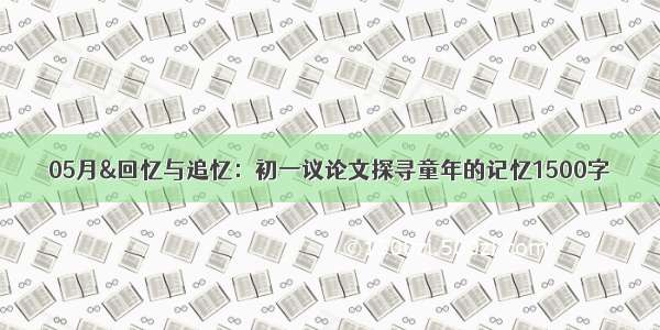 05月&回忆与追忆：初一议论文探寻童年的记忆1500字