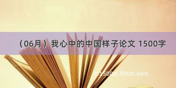 （06月）我心中的中国样子论文 1500字