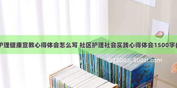 社区护理健康宣教心得体会怎么写 社区护理社会实践心得体会1500字(六篇)