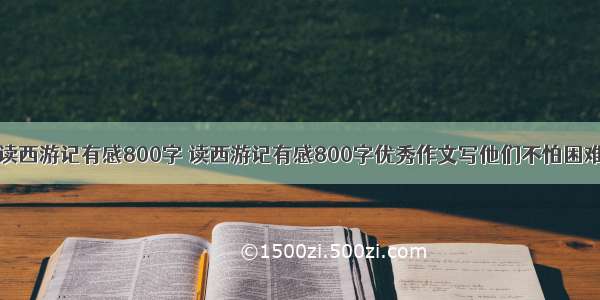 读西游记有感800字 读西游记有感800字优秀作文写他们不怕困难