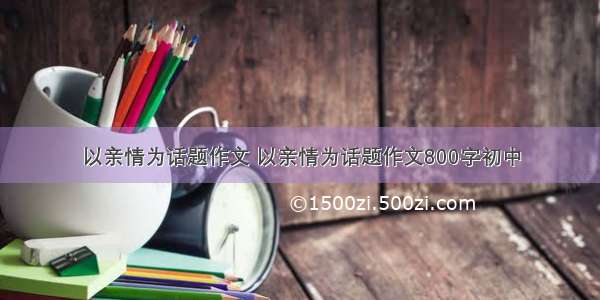 以亲情为话题作文 以亲情为话题作文800字初中