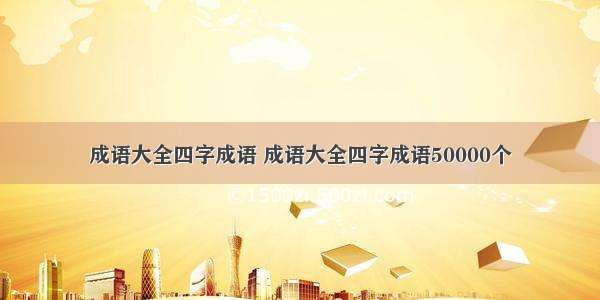 成语大全四字成语 成语大全四字成语50000个