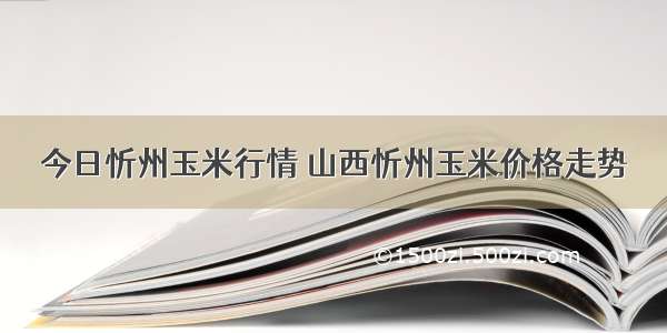 今日忻州玉米行情 山西忻州玉米价格走势