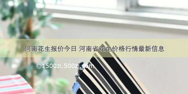 河南花生报价今日 河南省花生价格行情最新信息