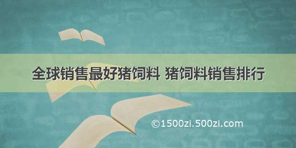 全球销售最好猪饲料 猪饲料销售排行