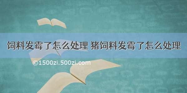 饲料发霉了怎么处理 猪饲料发霉了怎么处理