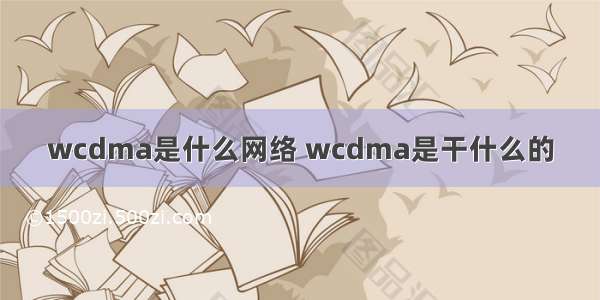 wcdma是什么网络 wcdma是干什么的