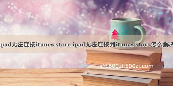 ipad无法连接itunes store ipad无法连接到itunes store怎么解决