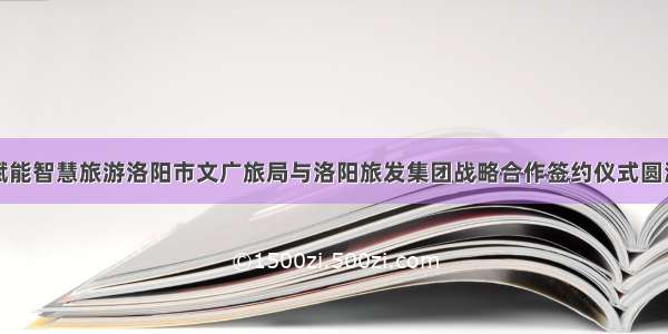 数字赋能智慧旅游洛阳市文广旅局与洛阳旅发集团战略合作签约仪式圆满举行