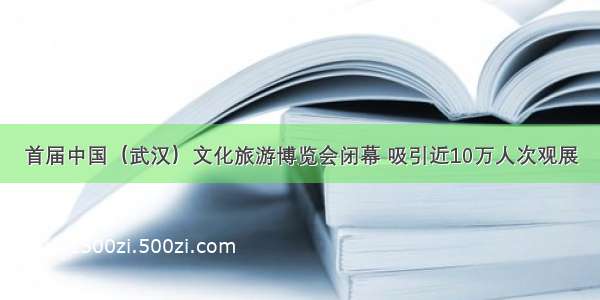 首届中国（武汉）文化旅游博览会闭幕 吸引近10万人次观展