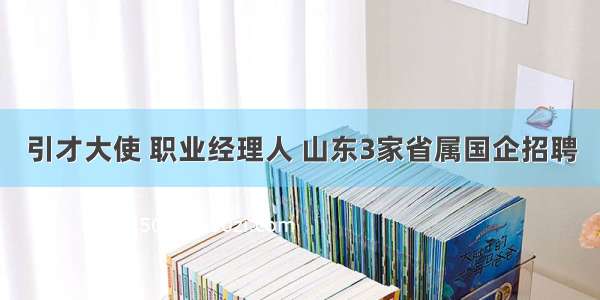 引才大使 职业经理人 山东3家省属国企招聘