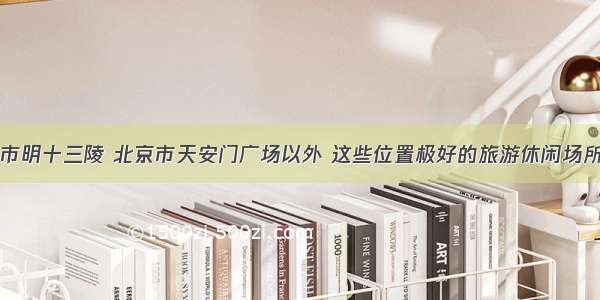 除了北京市明十三陵 北京市天安门广场以外 这些位置极好的旅游休闲场所你听过吗