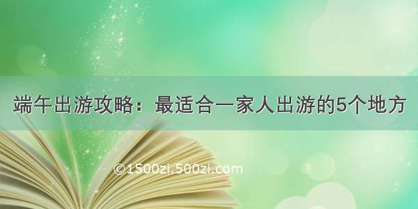 端午出游攻略：最适合一家人出游的5个地方