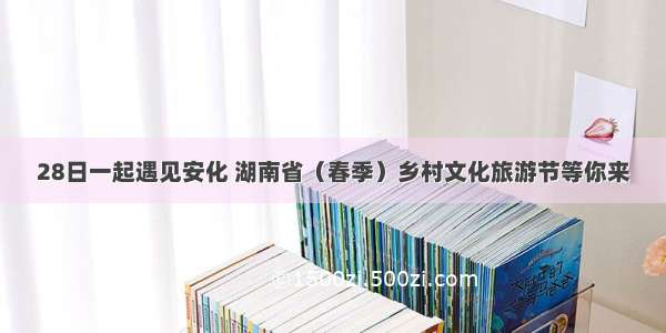 28日一起遇见安化 湖南省（春季）乡村文化旅游节等你来