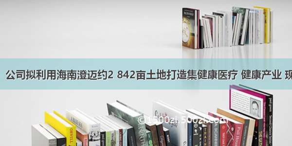 华闻集团：公司拟利用海南澄迈约2 842亩土地打造集健康医疗 健康产业 现代农业 休