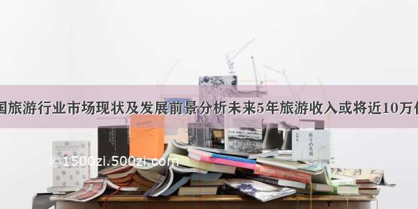 中国旅游行业市场现状及发展前景分析未来5年旅游收入或将近10万亿元