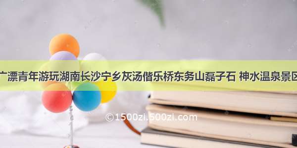 广漂青年游玩湖南长沙宁乡灰汤偕乐桥东务山磊子石 神水温泉景区