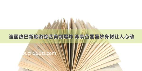 迪丽热巴新旅游综艺美到爆炸 泳装凸显曼妙身材让人心动