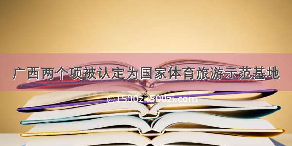 广西两个项被认定为国家体育旅游示范基地