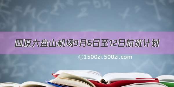 固原六盘山机场9月6日至12日航班计划