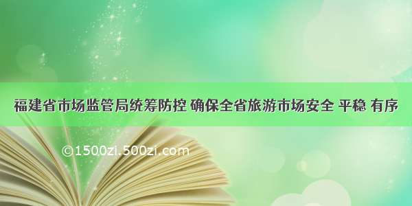 福建省市场监管局统筹防控 确保全省旅游市场安全 平稳 有序