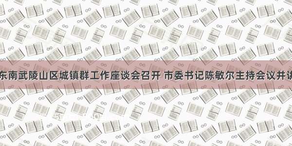 渝东南武陵山区城镇群工作座谈会召开 市委书记陈敏尔主持会议并讲话