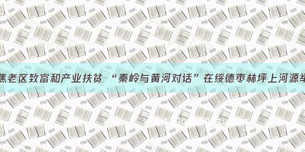 聚焦老区致富和产业扶贫 “秦岭与黄河对话”在绥德枣林坪上河源举行