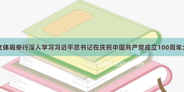 北海市旅游文体局举行深入学习习近平总书记在庆祝中国共产党成立100周年大会上的重要