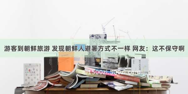 游客到朝鲜旅游 发现朝鲜人避暑方式不一样 网友：这不保守啊