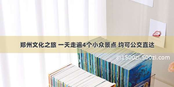 郑州文化之旅 一天走遍4个小众景点 均可公交直达