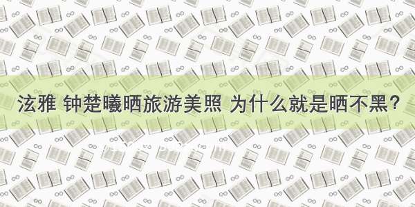 泫雅 钟楚曦晒旅游美照 为什么就是晒不黑？