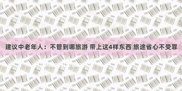 建议中老年人：不管到哪旅游 带上这4样东西 旅途省心不受罪