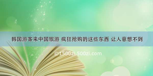 韩国游客来中国旅游 疯狂抢购的这些东西 让人意想不到