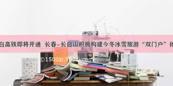 敦白高铁即将开通  长春-长白山积极构建今冬冰雪旅游“双门户”体系