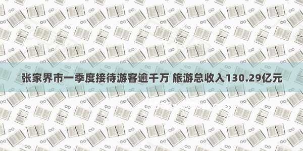 张家界市一季度接待游客逾千万 旅游总收入130.29亿元