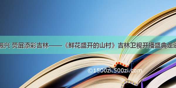 助力乡村振兴 荧屏添彩吉林——《鲜花盛开的山村》吉林卫视开播盛典走进马鞍山村