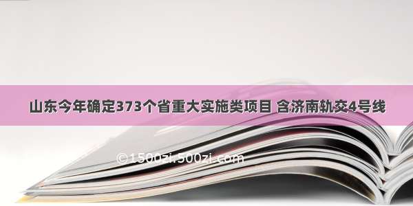 山东今年确定373个省重大实施类项目 含济南轨交4号线