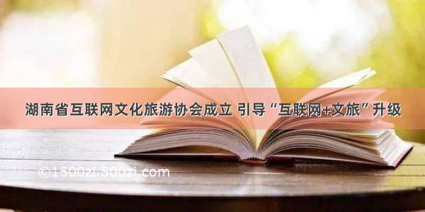 湖南省互联网文化旅游协会成立 引导“互联网+文旅”升级