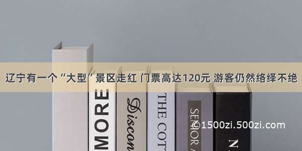 辽宁有一个“大型”景区走红 门票高达120元 游客仍然络绎不绝