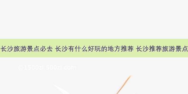 长沙旅游景点必去 长沙有什么好玩的地方推荐 长沙推荐旅游景点