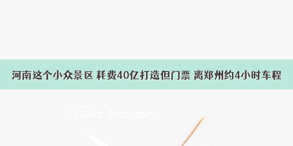 河南这个小众景区 耗费40亿打造但门票 离郑州约4小时车程