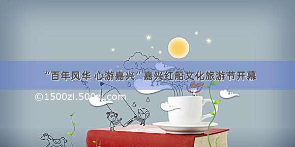 “百年风华 心游嘉兴”嘉兴红船文化旅游节开幕