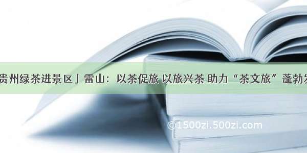 「贵州绿茶进景区」雷山：以茶促旅 以旅兴茶 助力“茶文旅”蓬勃发展