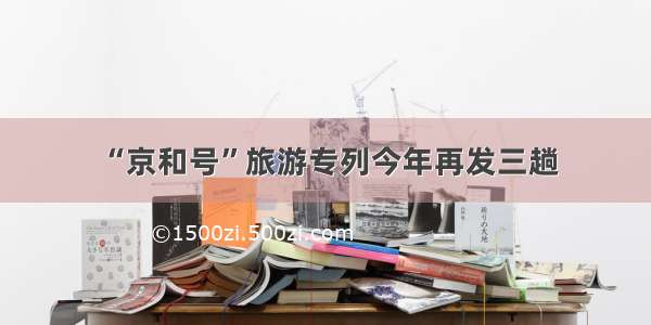 “京和号”旅游专列今年再发三趟