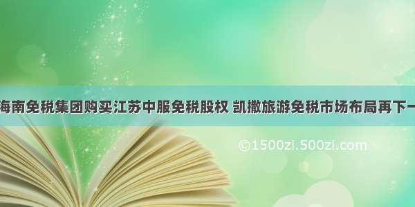 设海南免税集团购买江苏中服免税股权 凯撒旅游免税市场布局再下一城